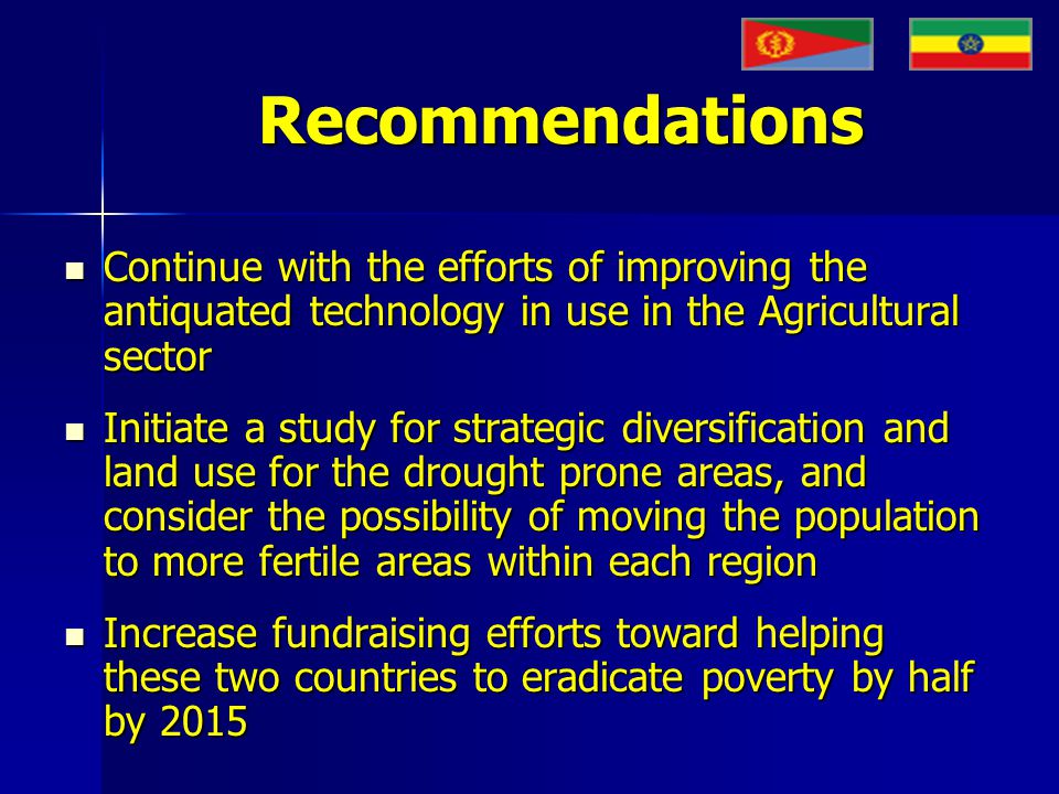 Recommendations Continue with the efforts of improving the antiquated technology in use in the Agricultural sector Continue with the efforts of improving the antiquated technology in use in the Agricultural sector Initiate a study for strategic diversification and land use for the drought prone areas, and consider the possibility of moving the population to more fertile areas within each region Initiate a study for strategic diversification and land use for the drought prone areas, and consider the possibility of moving the population to more fertile areas within each region Increase fundraising efforts toward helping these two countries to eradicate poverty by half by 2015 Increase fundraising efforts toward helping these two countries to eradicate poverty by half by 2015