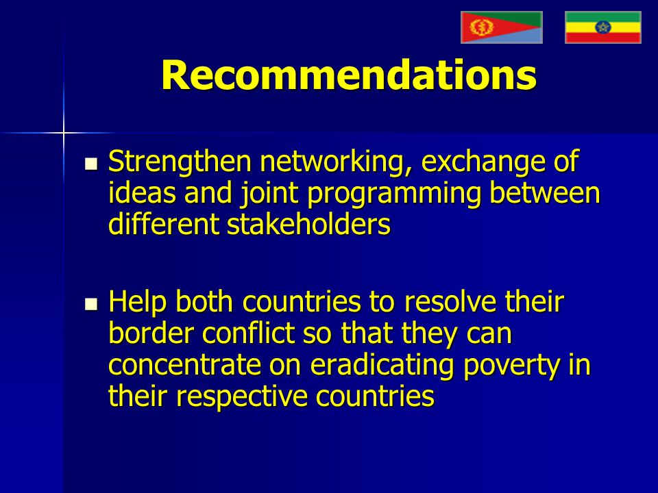 Recommendations Strengthen networking, exchange of ideas and joint programming between different stakeholders Strengthen networking, exchange of ideas and joint programming between different stakeholders Help both countries to resolve their border conflict so that they can concentrate on eradicating poverty in their respective countries Help both countries to resolve their border conflict so that they can concentrate on eradicating poverty in their respective countries