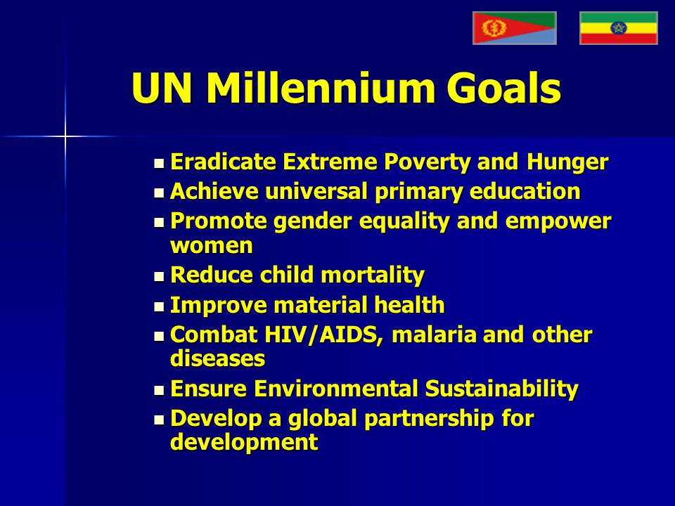 UN Millennium Goals Eradicate Extreme Poverty and Hunger Eradicate Extreme Poverty and Hunger Achieve universal primary education Achieve universal primary education Promote gender equality and empower women Promote gender equality and empower women Reduce child mortality Reduce child mortality Improve material health Improve material health Combat HIV/AIDS, malaria and other diseases Combat HIV/AIDS, malaria and other diseases Ensure Environmental Sustainability Ensure Environmental Sustainability Develop a global partnership for development Develop a global partnership for development