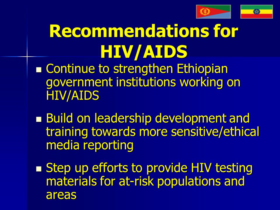 Recommendations for HIV/AIDS Continue to strengthen Ethiopian government institutions working on HIV/AIDS Continue to strengthen Ethiopian government institutions working on HIV/AIDS Build on leadership development and training towards more sensitive/ethical media reporting Build on leadership development and training towards more sensitive/ethical media reporting Step up efforts to provide HIV testing materials for at-risk populations and areas Step up efforts to provide HIV testing materials for at-risk populations and areas
