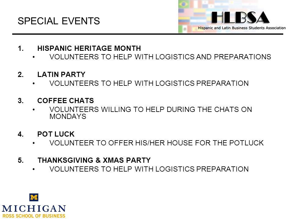 SPECIAL EVENTS 1.HISPANIC HERITAGE MONTH VOLUNTEERS TO HELP WITH LOGISTICS AND PREPARATIONS 2.LATIN PARTY VOLUNTEERS TO HELP WITH LOGISTICS PREPARATION 3.COFFEE CHATS VOLUNTEERS WILLING TO HELP DURING THE CHATS ON MONDAYS 4.POT LUCK VOLUNTEER TO OFFER HIS/HER HOUSE FOR THE POTLUCK 5.THANKSGIVING & XMAS PARTY VOLUNTEERS TO HELP WITH LOGISTICS PREPARATION