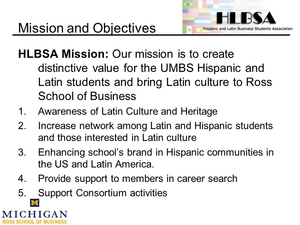 HLBSA Mission: Our mission is to create distinctive value for the UMBS Hispanic and Latin students and bring Latin culture to Ross School of Business 1.Awareness of Latin Culture and Heritage 2.Increase network among Latin and Hispanic students and those interested in Latin culture 3.Enhancing school’s brand in Hispanic communities in the US and Latin America.