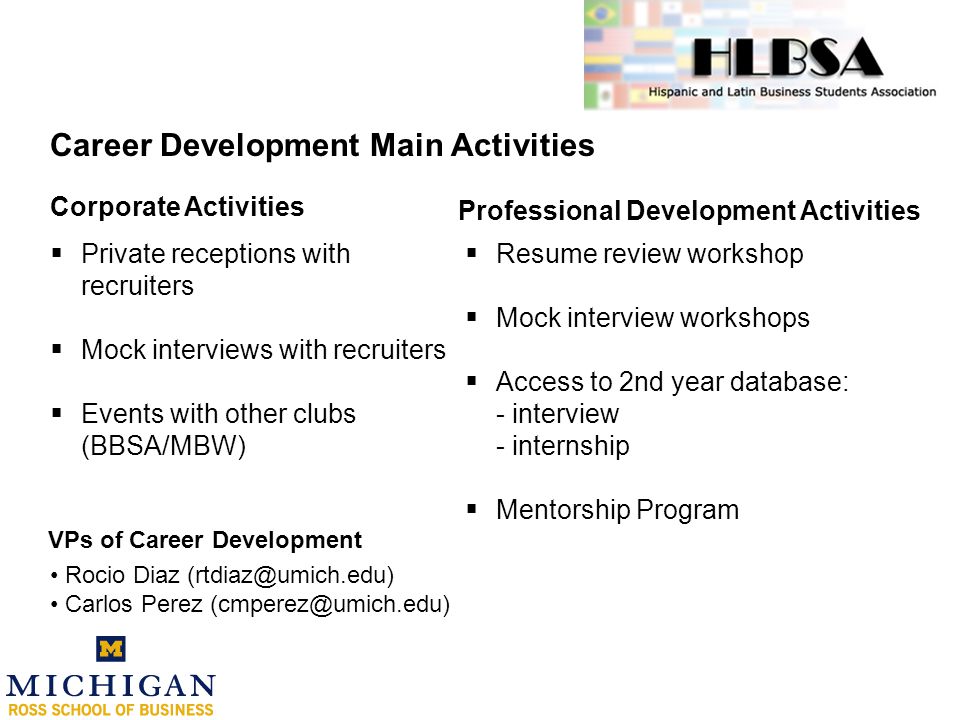 Career Development Main Activities  Private receptions with recruiters  Mock interviews with recruiters  Events with other clubs (BBSA/MBW) Rocio Diaz Carlos Perez Corporate Activities Professional Development Activities  Resume review workshop  Mock interview workshops  Access to 2nd year database: - interview - internship  Mentorship Program VPs of Career Development