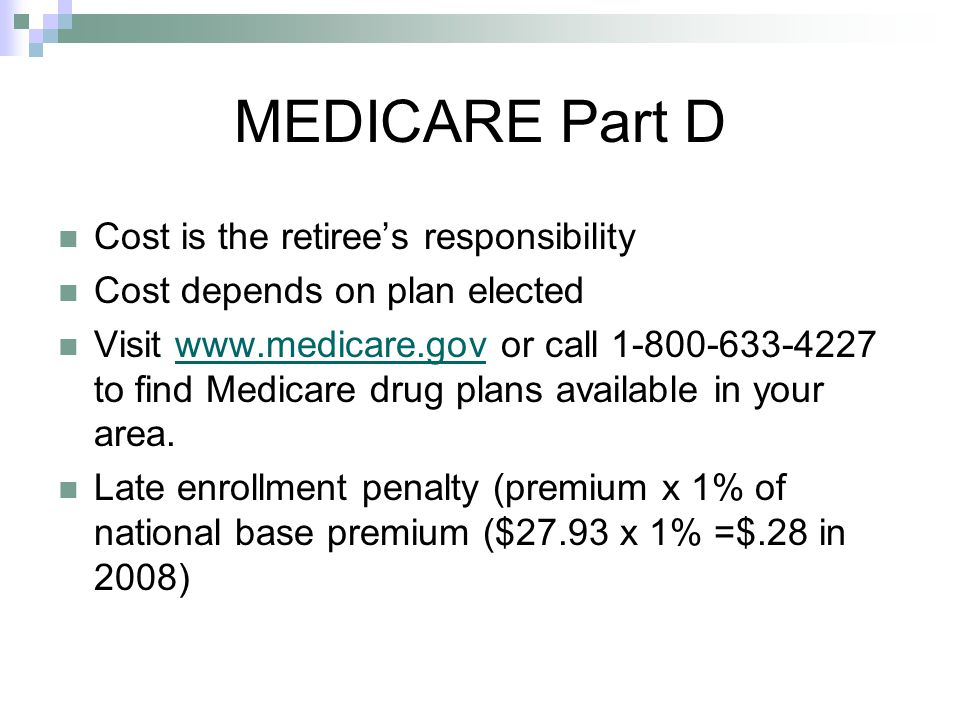 Cost is the retiree’s responsibility Cost depends on plan elected Visit   or call to find Medicare drug plans available in your area.  Late enrollment penalty (premium x 1% of national base premium ($27.93 x 1% =$.28 in 2008) MEDICARE Part D