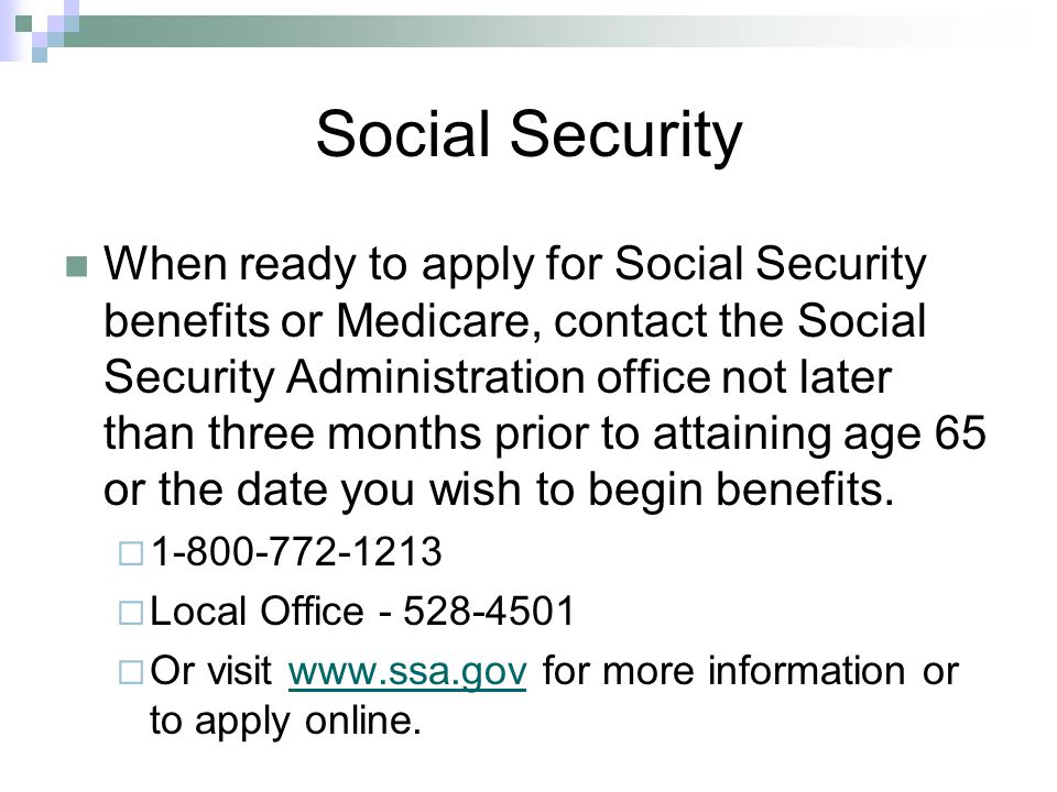 Social Security When ready to apply for Social Security benefits or Medicare, contact the Social Security Administration office not later than three months prior to attaining age 65 or the date you wish to begin benefits.