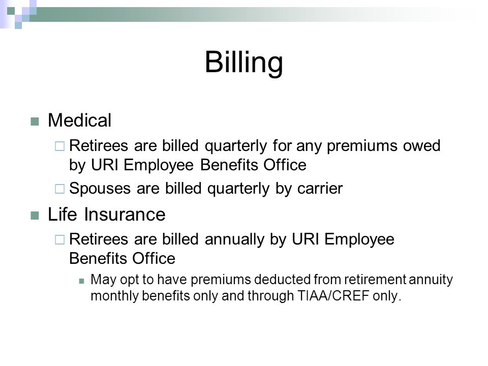 Billing Medical  Retirees are billed quarterly for any premiums owed by URI Employee Benefits Office  Spouses are billed quarterly by carrier Life Insurance  Retirees are billed annually by URI Employee Benefits Office May opt to have premiums deducted from retirement annuity monthly benefits only and through TIAA/CREF only.