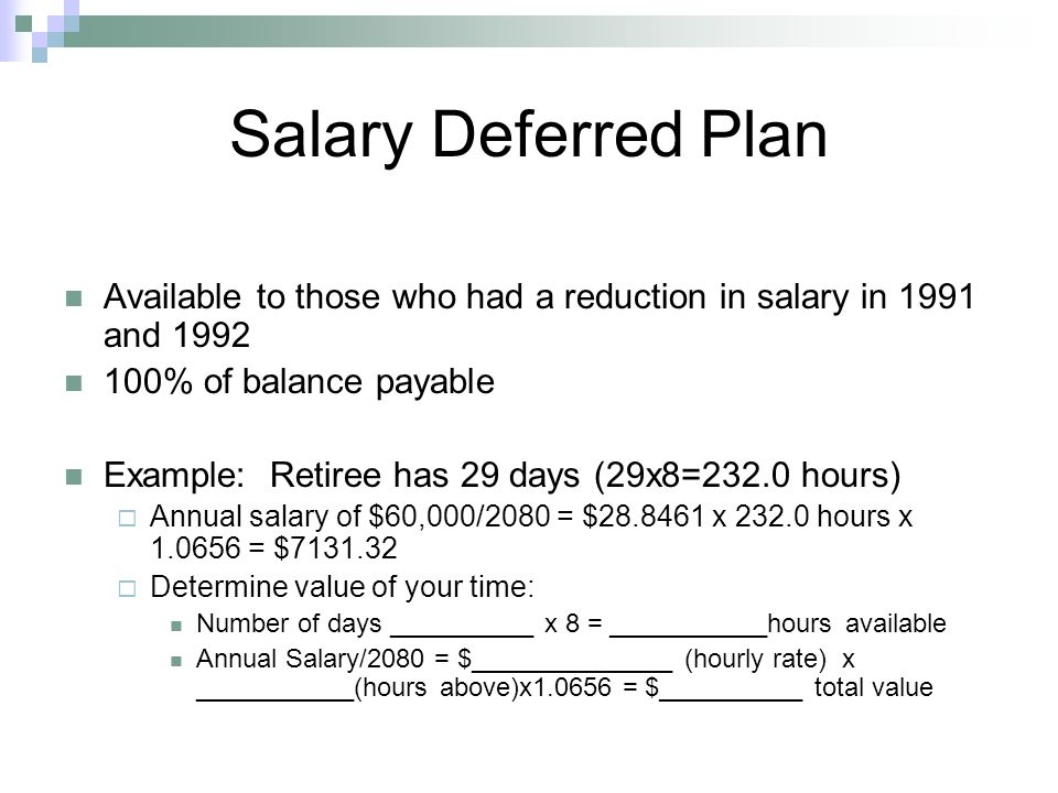 Available to those who had a reduction in salary in 1991 and % of balance payable Example: Retiree has 29 days (29x8=232.0 hours)  Annual salary of $60,000/2080 = $ x hours x = $  Determine value of your time: Number of days __________ x 8 = ___________hours available Annual Salary/2080 = $______________ (hourly rate) x ___________(hours above)x = $__________ total value Salary Deferred Plan