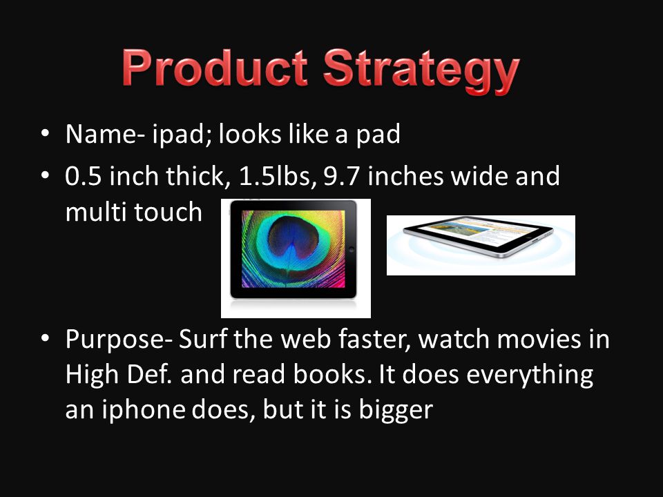 Name- ipad; looks like a pad 0.5 inch thick, 1.5lbs, 9.7 inches wide and multi touch Purpose- Surf the web faster, watch movies in High Def.