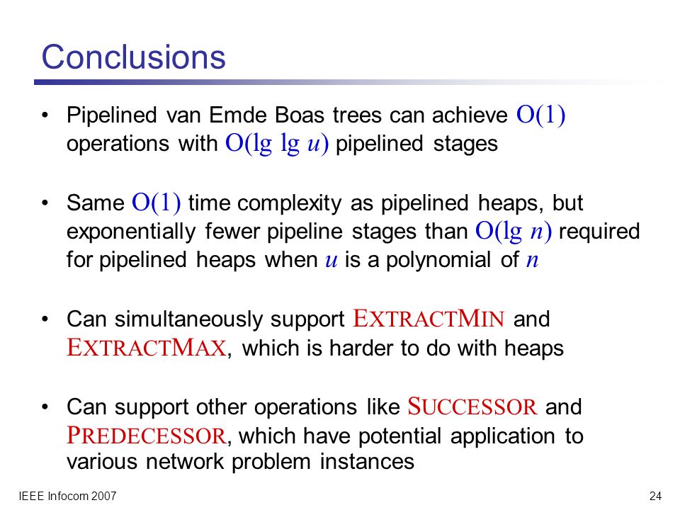 IEEE Infocom Conclusions Pipelined van Emde Boas trees can achieve O(1) operations with O(lg lg u) pipelined stages Same O(1) time complexity as pipelined heaps, but exponentially fewer pipeline stages than O(lg n) required for pipelined heaps when u is a polynomial of n Can simultaneously support E XTRACT M IN and E XTRACT M AX, which is harder to do with heaps Can support other operations like S UCCESSOR and P REDECESSOR, which have potential application to various network problem instances