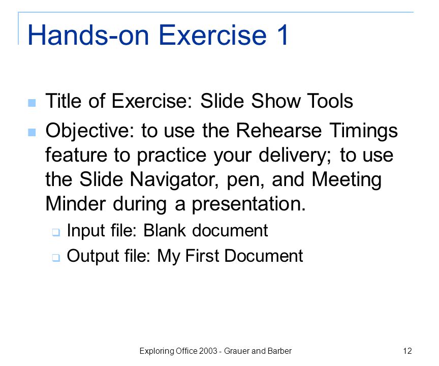 Exploring Office Grauer and Barber 12 Hands-on Exercise 1 Title of Exercise: Slide Show Tools Objective: to use the Rehearse Timings feature to practice your delivery; to use the Slide Navigator, pen, and Meeting Minder during a presentation.