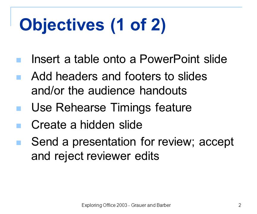 Exploring Office Grauer and Barber 2 Objectives (1 of 2) Insert a table onto a PowerPoint slide Add headers and footers to slides and/or the audience handouts Use Rehearse Timings feature Create a hidden slide Send a presentation for review; accept and reject reviewer edits