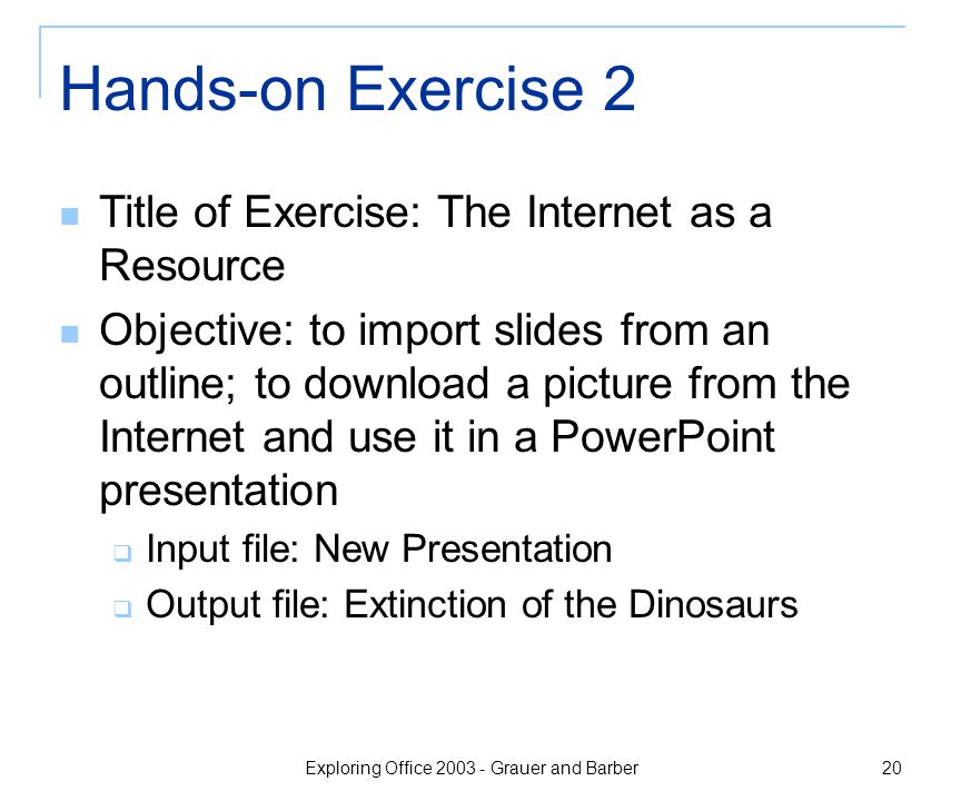 Exploring Office Grauer and Barber 20 Hands-on Exercise 2 Title of Exercise: The Internet as a Resource Objective: to import slides from an outline; to download a picture from the Internet and use it in a PowerPoint presentation  Input file: New Presentation  Output file: Extinction of the Dinosaurs