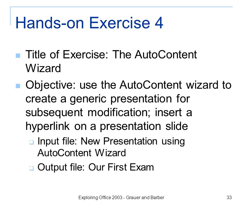 Exploring Office Grauer and Barber 33 Hands-on Exercise 4 Title of Exercise: The AutoContent Wizard Objective: use the AutoContent wizard to create a generic presentation for subsequent modification; insert a hyperlink on a presentation slide  Input file: New Presentation using AutoContent Wizard  Output file: Our First Exam