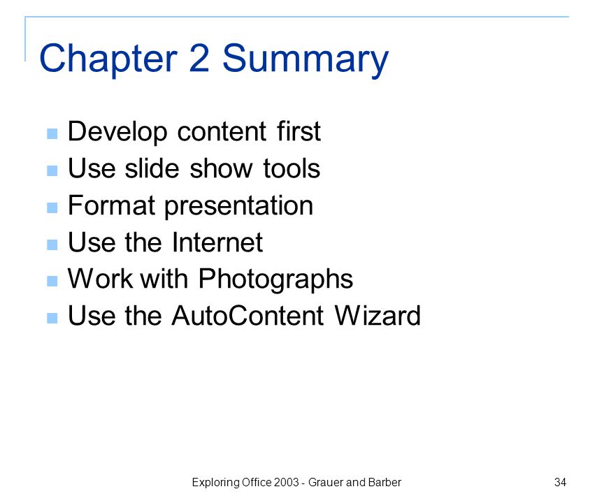 Exploring Office Grauer and Barber 34 Chapter 2 Summary Develop content first Use slide show tools Format presentation Use the Internet Work with Photographs Use the AutoContent Wizard