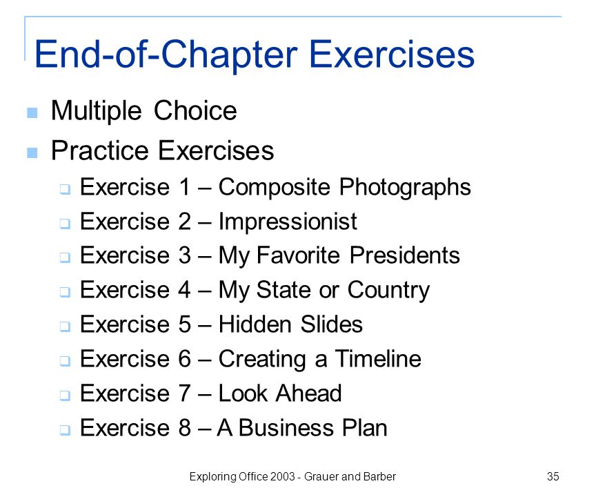 Exploring Office Grauer and Barber 35 End-of-Chapter Exercises Multiple Choice Practice Exercises  Exercise 1 – Composite Photographs  Exercise 2 – Impressionist  Exercise 3 – My Favorite Presidents  Exercise 4 – My State or Country  Exercise 5 – Hidden Slides  Exercise 6 – Creating a Timeline  Exercise 7 – Look Ahead  Exercise 8 – A Business Plan