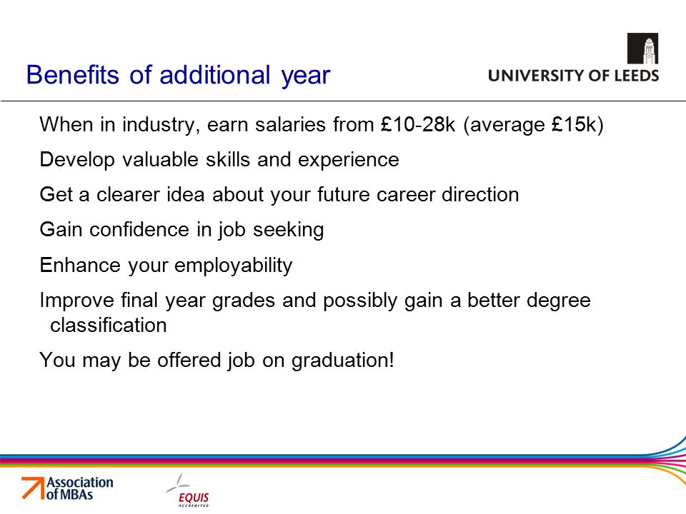 Benefits of additional year When in industry, earn salaries from £10-28k (average £15k) Develop valuable skills and experience Get a clearer idea about your future career direction Gain confidence in job seeking Enhance your employability Improve final year grades and possibly gain a better degree classification You may be offered job on graduation!