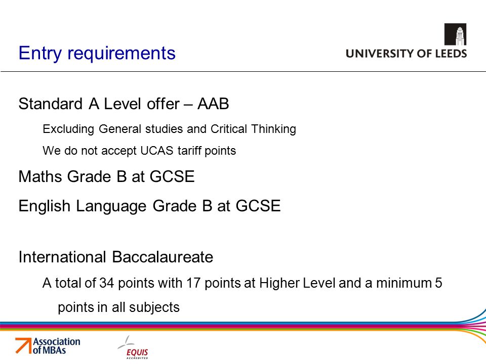 Entry requirements Standard A Level offer – AAB Excluding General studies and Critical Thinking We do not accept UCAS tariff points Maths Grade B at GCSE English Language Grade B at GCSE International Baccalaureate A total of 34 points with 17 points at Higher Level and a minimum 5 points in all subjects