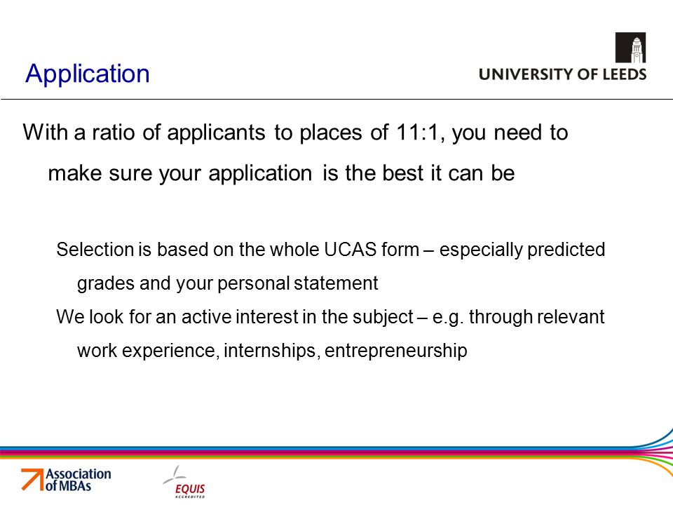 Application With a ratio of applicants to places of 11:1, you need to make sure your application is the best it can be Selection is based on the whole UCAS form – especially predicted grades and your personal statement We look for an active interest in the subject – e.g.