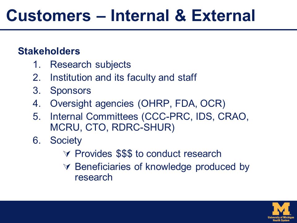 Customers – Internal & External Stakeholders  Research subjects  Institution and its faculty and staff  Sponsors  Oversight agencies (OHRP, FDA, OCR)  Internal Committees (CCC-PRC, IDS, CRAO, MCRU, CTO, RDRC-SHUR)  Society  Provides $$$ to conduct research  Beneficiaries of knowledge produced by research