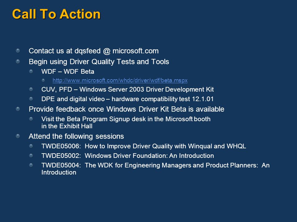 Call To Action Contact us at microsoft.com Begin using Driver Quality Tests and Tools WDF – WDF Beta   CUV, PFD – Windows Server 2003 Driver Development Kit DPE and digital video – hardware compatibility test Provide feedback once Windows Driver Kit Beta is available Visit the Beta Program Signup desk in the Microsoft booth in the Exhibit Hall Attend the following sessions TWDE05006: How to Improve Driver Quality with Winqual and WHQL TWDE05002: Windows Driver Foundation: An Introduction TWDE05004: The WDK for Engineering Managers and Product Planners: An Introduction