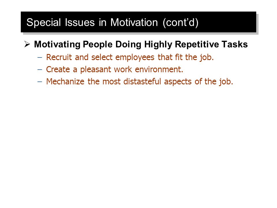 Special Issues in Motivation (cont’d)  Motivating People Doing Highly Repetitive Tasks –Recruit and select employees that fit the job.