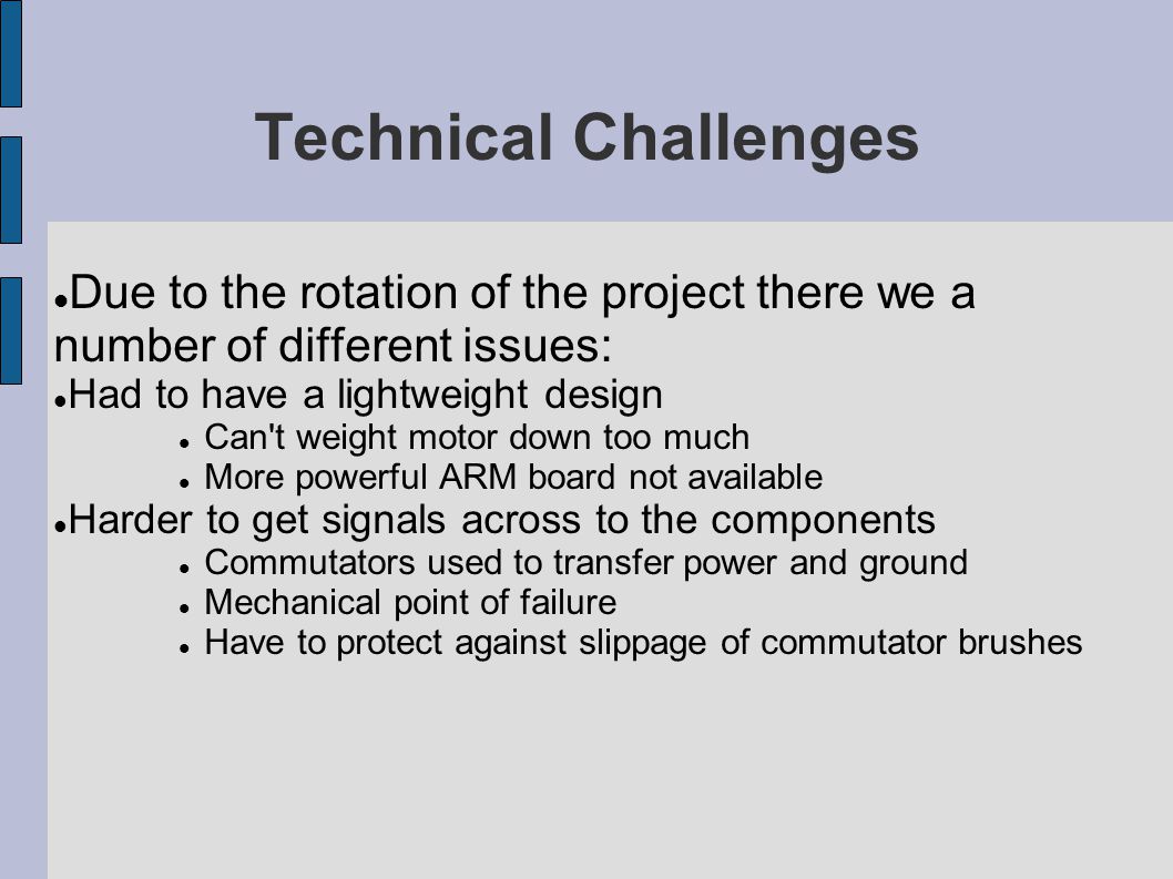 Technical Challenges Due to the rotation of the project there we a number of different issues: Had to have a lightweight design Can t weight motor down too much More powerful ARM board not available Harder to get signals across to the components Commutators used to transfer power and ground Mechanical point of failure Have to protect against slippage of commutator brushes