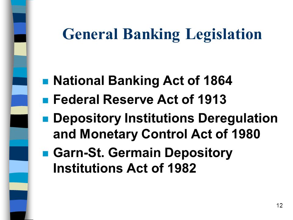 12 General Banking Legislation n National Banking Act of 1864 n Federal Reserve Act of 1913 n Depository Institutions Deregulation and Monetary Control Act of 1980 n Garn-St.