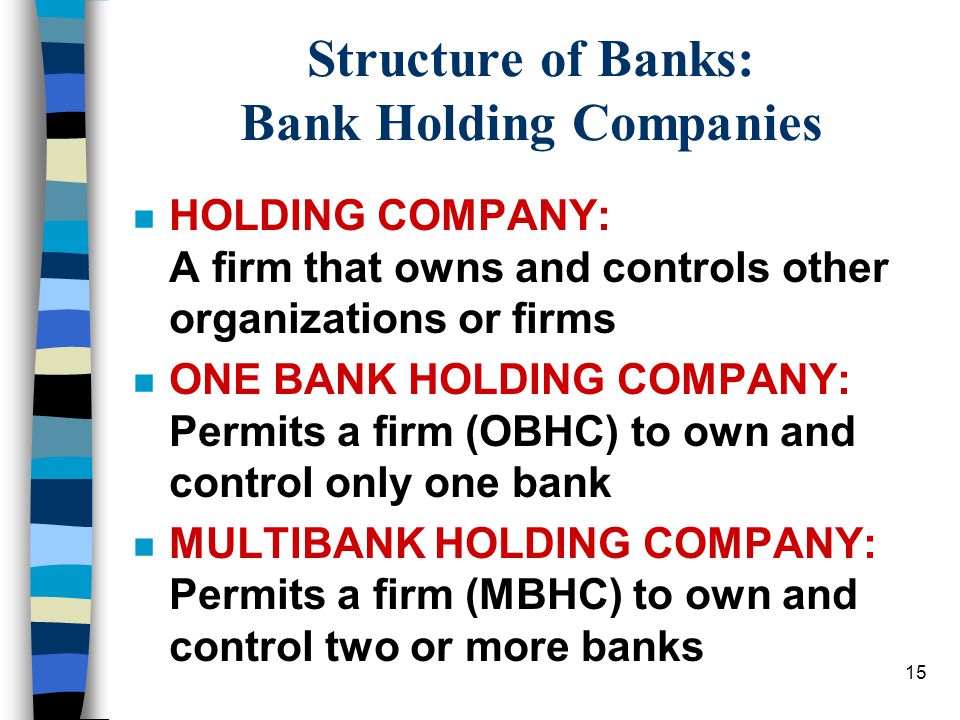 15 Structure of Banks: Bank Holding Companies n HOLDING COMPANY: A firm that owns and controls other organizations or firms n ONE BANK HOLDING COMPANY: Permits a firm (OBHC) to own and control only one bank n MULTIBANK HOLDING COMPANY: Permits a firm (MBHC) to own and control two or more banks