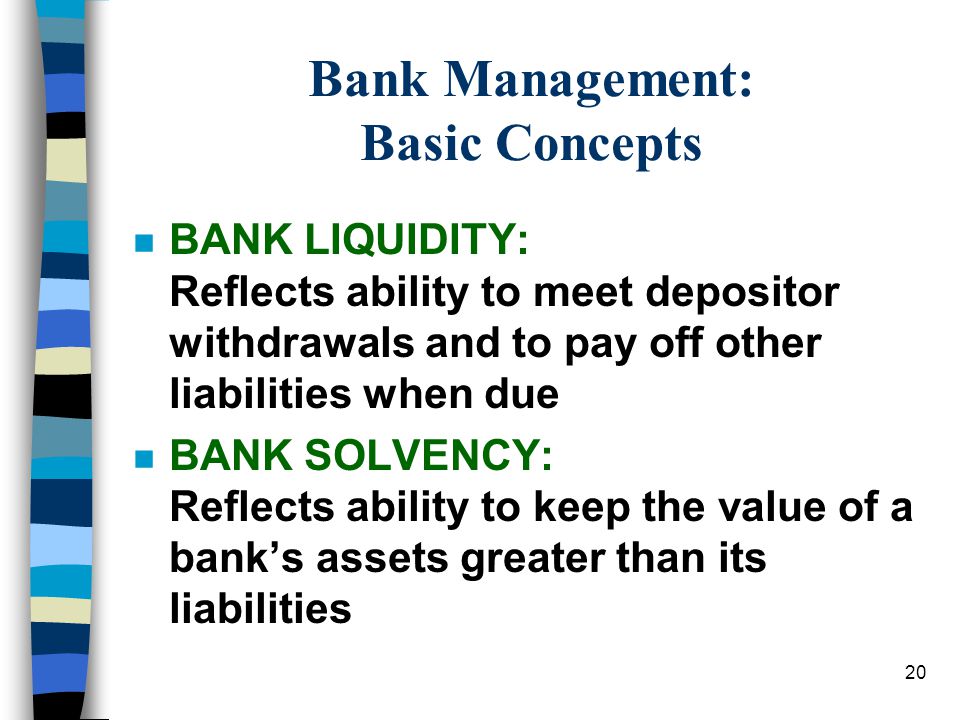 20 Bank Management: Basic Concepts n BANK LIQUIDITY: Reflects ability to meet depositor withdrawals and to pay off other liabilities when due n BANK SOLVENCY: Reflects ability to keep the value of a bank’s assets greater than its liabilities