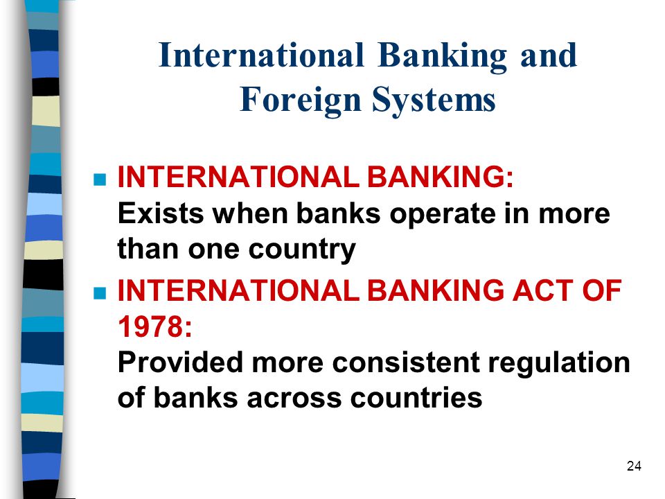 24 International Banking and Foreign Systems n INTERNATIONAL BANKING: Exists when banks operate in more than one country n INTERNATIONAL BANKING ACT OF 1978: Provided more consistent regulation of banks across countries