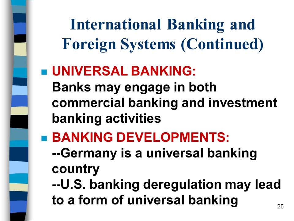 25 International Banking and Foreign Systems (Continued) n UNIVERSAL BANKING: Banks may engage in both commercial banking and investment banking activities n BANKING DEVELOPMENTS: --Germany is a universal banking country --U.S.
