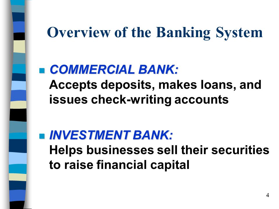 4 Overview of the Banking System n COMMERCIAL BANK: n COMMERCIAL BANK: Accepts deposits, makes loans, and issues check-writing accounts n INVESTMENT BANK: n INVESTMENT BANK: Helps businesses sell their securities to raise financial capital