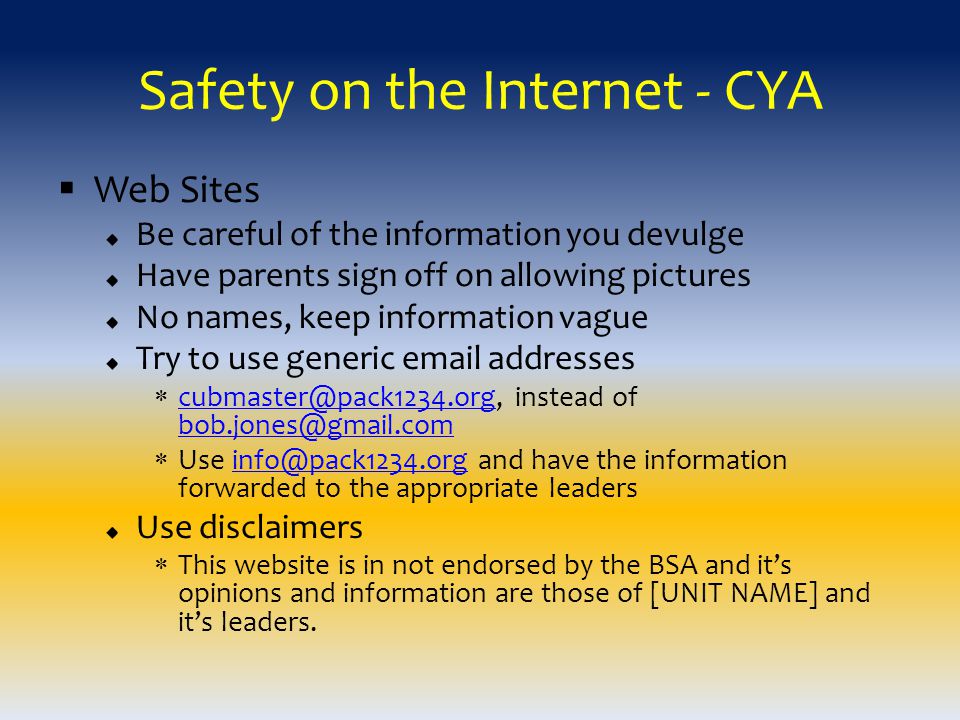 Safety on the Internet - CYA  Web Sites Be careful of the information you devulge Have parents sign off on allowing pictures No names, keep information vague Try to use generic  addresses  instead of   Use and have the information forwarded to the appropriate Use disclaimers  This website is in not endorsed by the BSA and it’s opinions and information are those of [UNIT NAME] and it’s leaders.