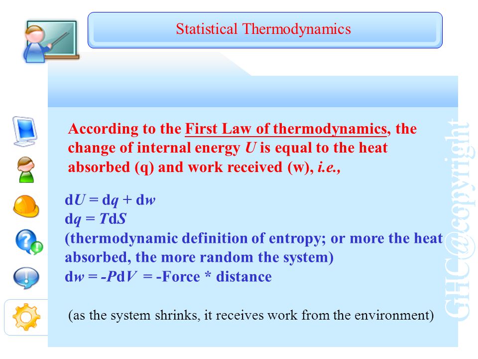 According to the First Law of thermodynamics, the change of internal energy U is equal to the heat absorbed (q) and work received (w), i.e., dU = dq + dw dq = TdS (thermodynamic definition of entropy; or more the heat absorbed, the more random the system) dw = -PdV = -Force * distance (as the system shrinks, it receives work from the environment) Statistical Thermodynamics