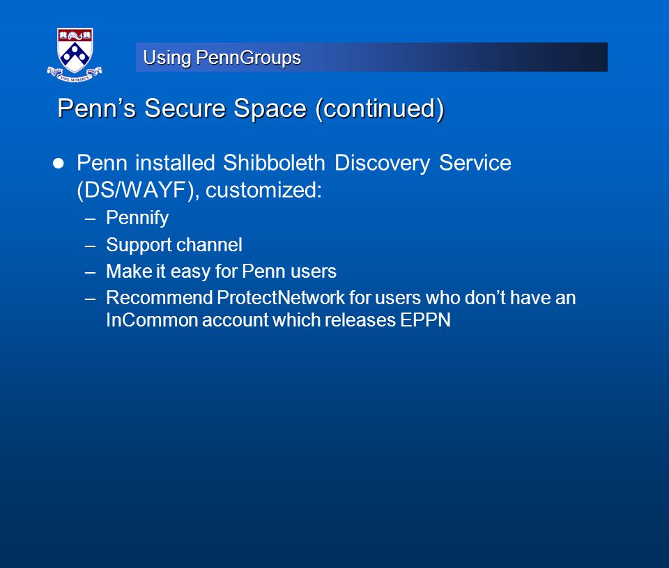 Using PennGroups Penn’s Secure Space (continued) Penn installed Shibboleth Discovery Service (DS/WAYF), customized: –Pennify –Support channel –Make it easy for Penn users –Recommend ProtectNetwork for users who don’t have an InCommon account which releases EPPN