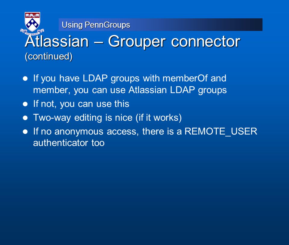 Using PennGroups Atlassian – Grouper connector (continued) If you have LDAP groups with memberOf and member, you can use Atlassian LDAP groups If not, you can use this Two-way editing is nice (if it works) If no anonymous access, there is a REMOTE_USER authenticator too