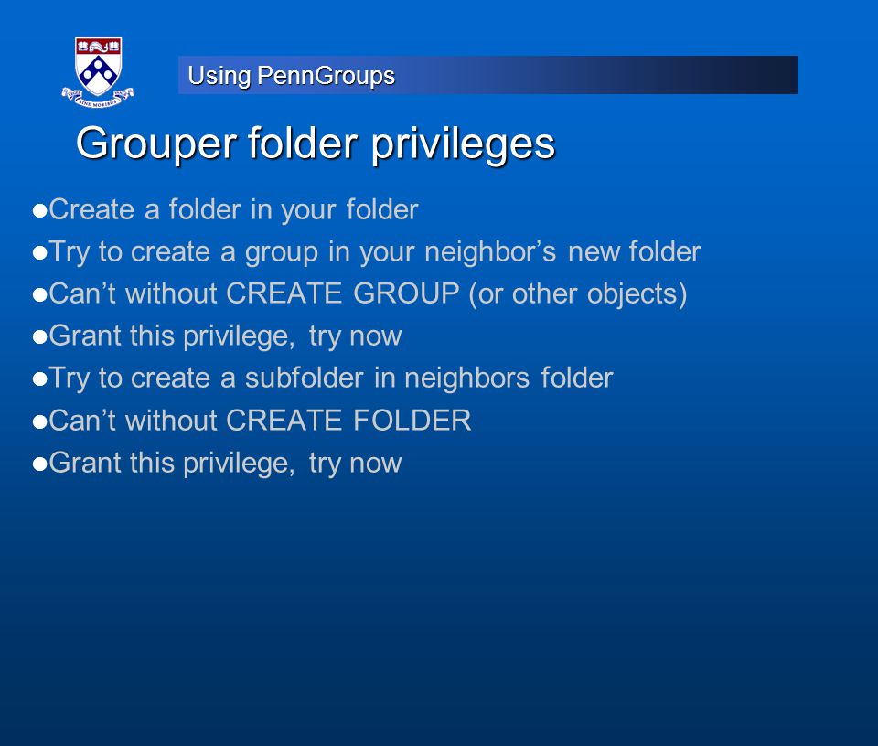 Using PennGroups Grouper folder privileges Create a folder in your folder Try to create a group in your neighbor’s new folder Can’t without CREATE GROUP (or other objects) Grant this privilege, try now Try to create a subfolder in neighbors folder Can’t without CREATE FOLDER Grant this privilege, try now