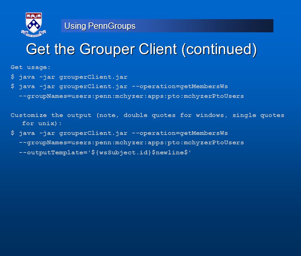 Using PennGroups Get the Grouper Client (continued) Get usage: $ java -jar grouperClient.jar $ java -jar grouperClient.jar --operation=getMembersWs --groupNames=users:penn:mchyzer:apps:pto:mchyzerPtoUsers Customize the output (note, double quotes for windows, single quotes for unix): $ java -jar grouperClient.jar --operation=getMembersWs --groupNames=users:penn:mchyzer:apps:pto:mchyzerPtoUsers --outputTemplate= ${wsSubject.id}$newline$