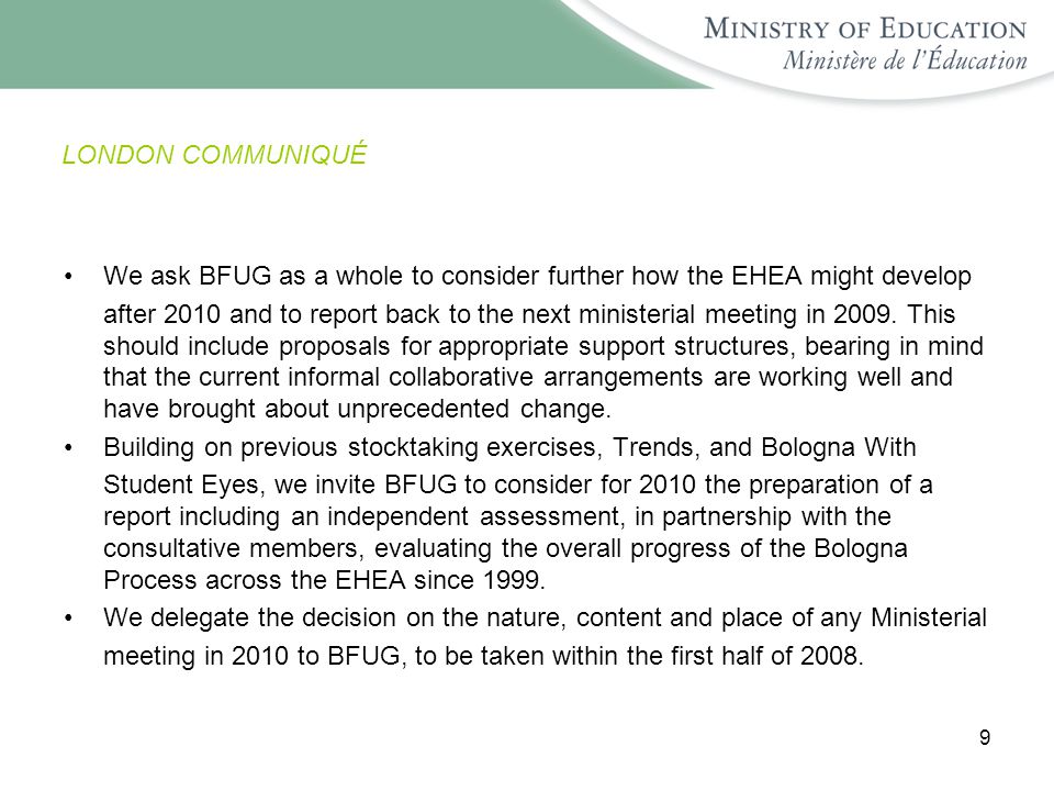 9 LONDON COMMUNIQUÉ We ask BFUG as a whole to consider further how the EHEA might develop after 2010 and to report back to the next ministerial meeting in 2009.