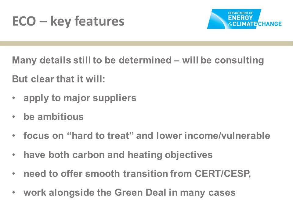 ECO – key features Many details still to be determined – will be consulting But clear that it will: apply to major suppliers be ambitious focus on hard to treat and lower income/vulnerable have both carbon and heating objectives need to offer smooth transition from CERT/CESP, work alongside the Green Deal in many cases