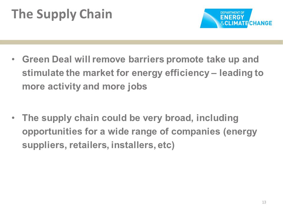 The Supply Chain Green Deal will remove barriers promote take up and stimulate the market for energy efficiency – leading to more activity and more jobs The supply chain could be very broad, including opportunities for a wide range of companies (energy suppliers, retailers, installers, etc) 13