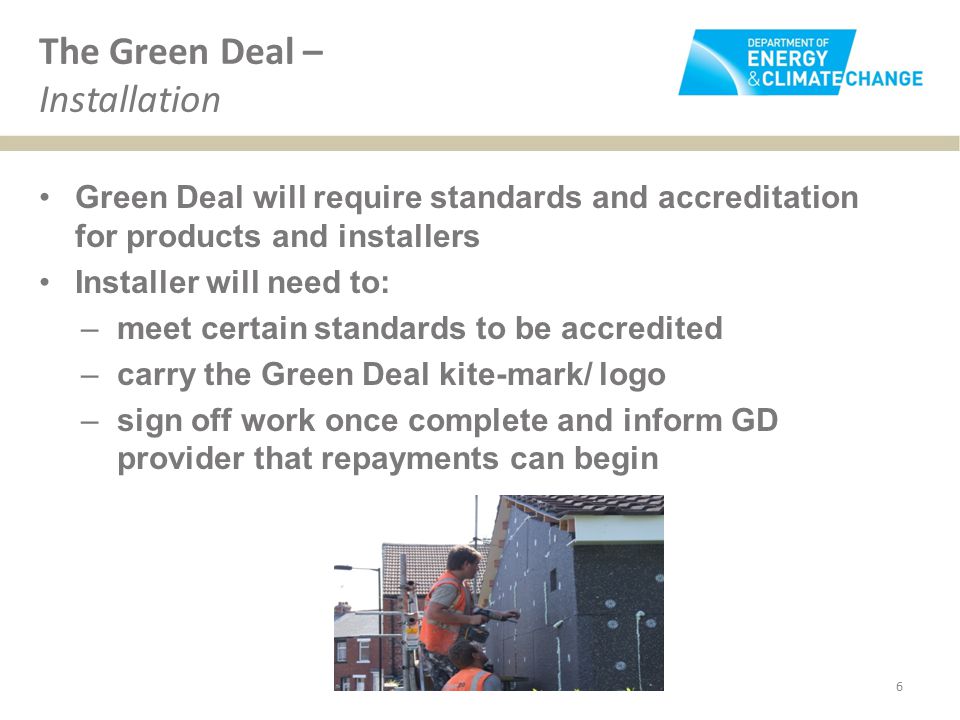 The Green Deal – Installation Green Deal will require standards and accreditation for products and installers Installer will need to: –meet certain standards to be accredited –carry the Green Deal kite-mark/ logo –sign off work once complete and inform GD provider that repayments can begin 6