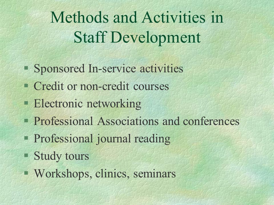 Methods and Activities in Staff Development §Sponsored In-service activities §Credit or non-credit courses §Electronic networking §Professional Associations and conferences §Professional journal reading §Study tours §Workshops, clinics, seminars