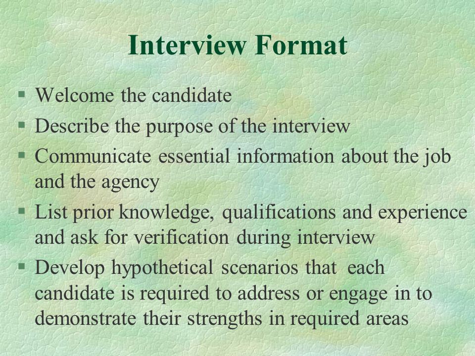 Interview Format §Welcome the candidate §Describe the purpose of the interview §Communicate essential information about the job and the agency §List prior knowledge, qualifications and experience and ask for verification during interview §Develop hypothetical scenarios that each candidate is required to address or engage in to demonstrate their strengths in required areas