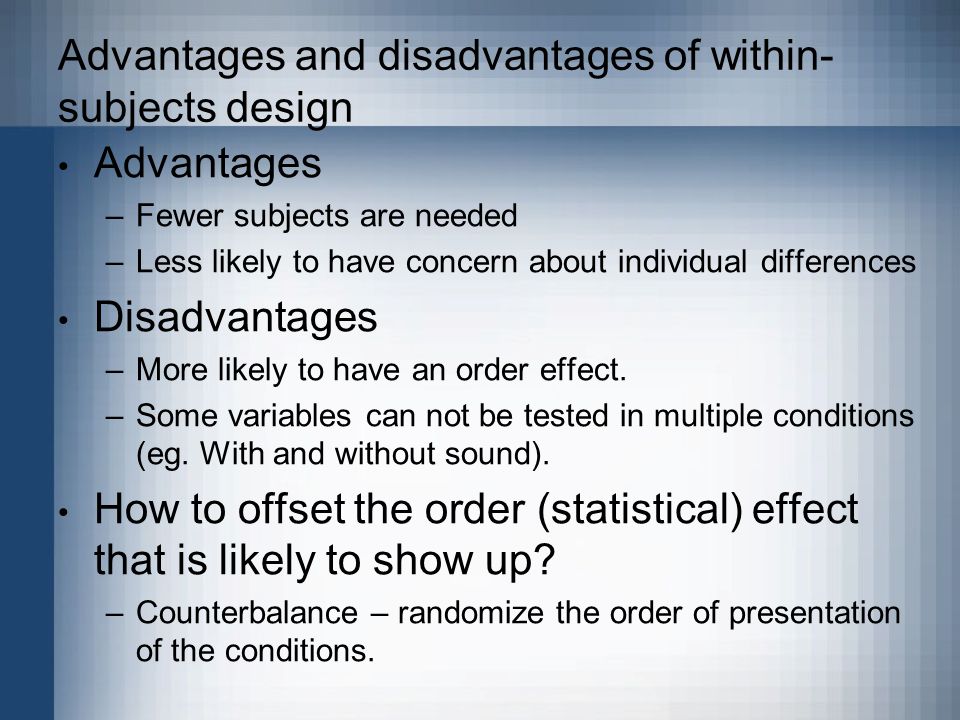 Advantages and disadvantages of within- subjects design Advantages –Fewer subjects are needed –Less likely to have concern about individual differences Disadvantages –More likely to have an order effect.