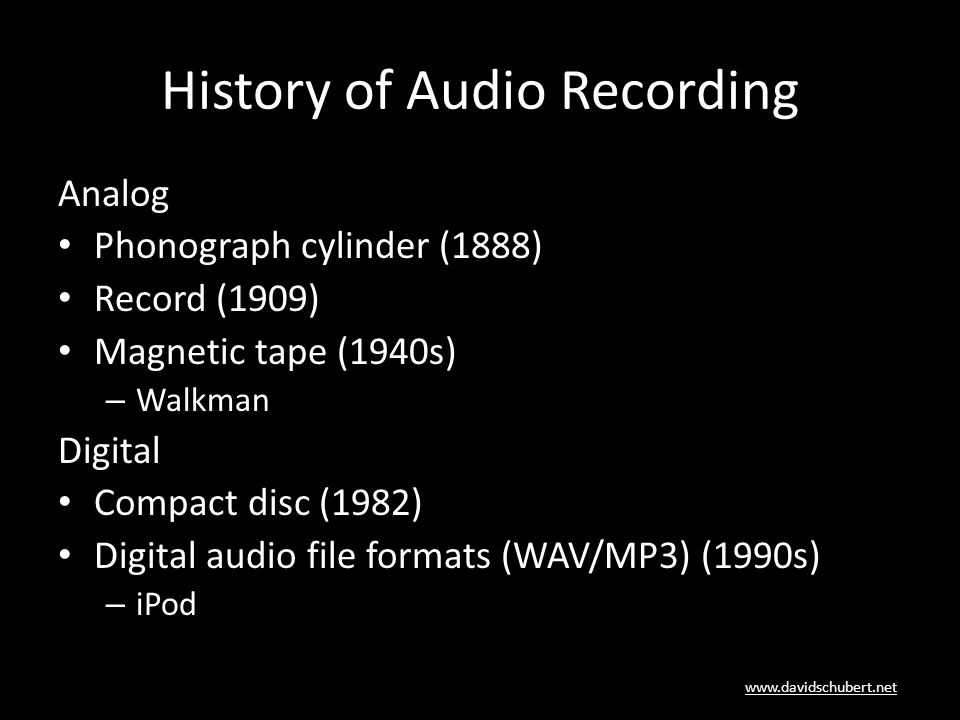 History of Audio Recording Analog Phonograph cylinder (1888) Record (1909) Magnetic tape (1940s) – Walkman Digital Compact disc (1982) Digital audio file formats (WAV/MP3) (1990s) – iPod