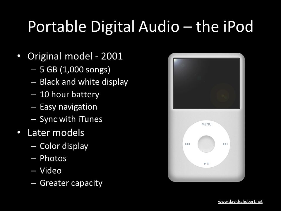 Portable Digital Audio – the iPod Original model – 5 GB (1,000 songs) – Black and white display – 10 hour battery – Easy navigation – Sync with iTunes Later models – Color display – Photos – Video – Greater capacity