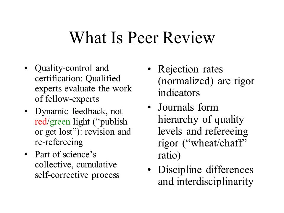 What Is Peer Review Quality-control and certification: Qualified experts evaluate the work of fellow-experts Dynamic feedback, not red/green light ( publish or get lost ): revision and re-refereeing Part of science’s collective, cumulative self-corrective process Rejection rates (normalized) are rigor indicators Journals form hierarchy of quality levels and refereeing rigor ( wheat/chaff ratio) Discipline differences and interdisciplinarity