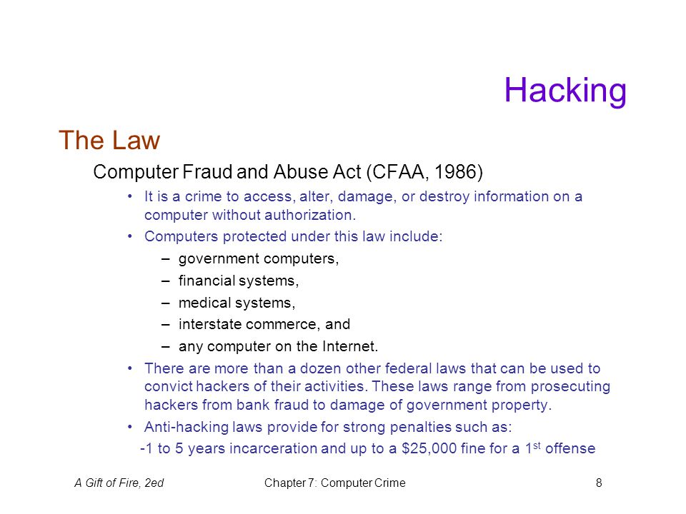 A Gift of Fire, 2edChapter 7: Computer Crime8 Hacking The Law Computer Fraud and Abuse Act (CFAA, 1986) It is a crime to access, alter, damage, or destroy information on a computer without authorization.