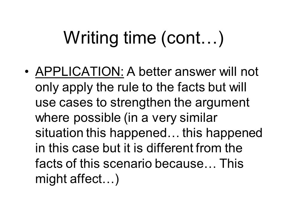 Writing time (cont…) APPLICATION: A better answer will not only apply the rule to the facts but will use cases to strengthen the argument where possible (in a very similar situation this happened… this happened in this case but it is different from the facts of this scenario because… This might affect…)